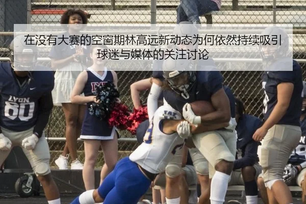 在没有大赛的空窗期林高远新动态为何依然持续吸引球迷与媒体的关注讨论